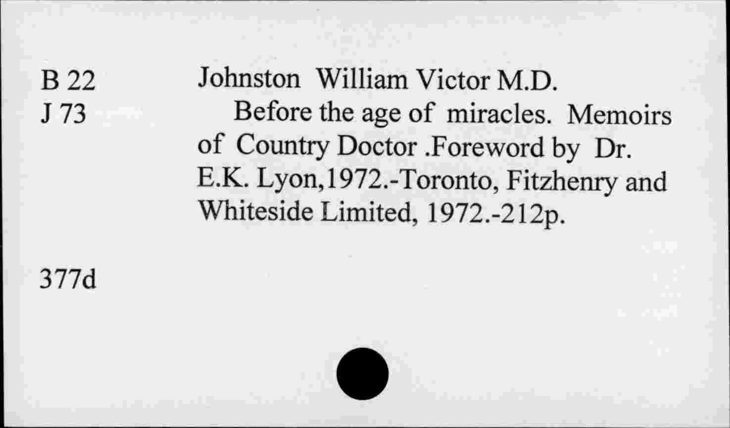 ﻿B 22
J 73
Johnston William Victor M.D.
Before the age of miracles. Memoirs of Country Doctor .Foreword by Dr. E.K. Lyon,1972.-Toronto, Fitzhenry and Whiteside Limited, 1972.-212p.
377d